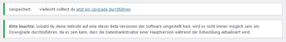 Gespeichert.Vielleicht solltest du jetzt ein Upgrade durchführen.
Bitte beachte: Sobald du deine Website auf eine dieser Beta-Versionen der Software umgestellt hast, wird es nicht immer möglich sein, ein Downgrade durchzuführen, da es sein kann, dass die Datenbankstruktur einer Hauptversion während der Entwicklung aktualisiert wird.